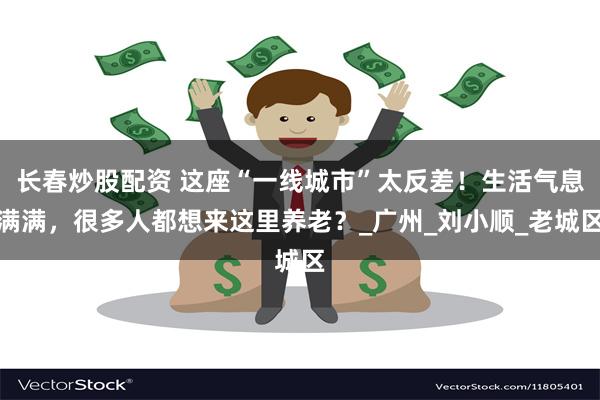 长春炒股配资 这座“一线城市”太反差!生活气息满满,很多人都想来这里养老?_广州_刘小顺_老城区