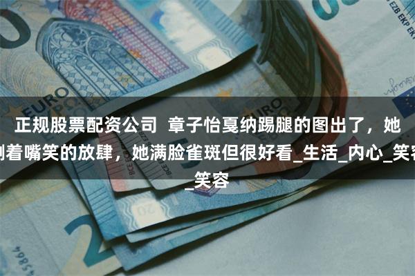 正规股票配资公司  章子怡戛纳踢腿的图出了，她咧着嘴笑的放肆，她满脸雀斑但很好看_生活_内心_笑容