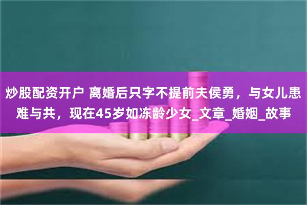 炒股配资开户 离婚后只字不提前夫侯勇，与女儿患难与共，现在45岁如冻龄少女_文章_婚姻_故事