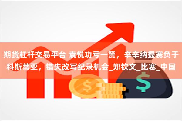 期货杠杆交易平台 袁悦功亏一篑，辛辛纳提赛负于科斯蒂亚，错失改写纪录机会_郑钦文_比赛_中国