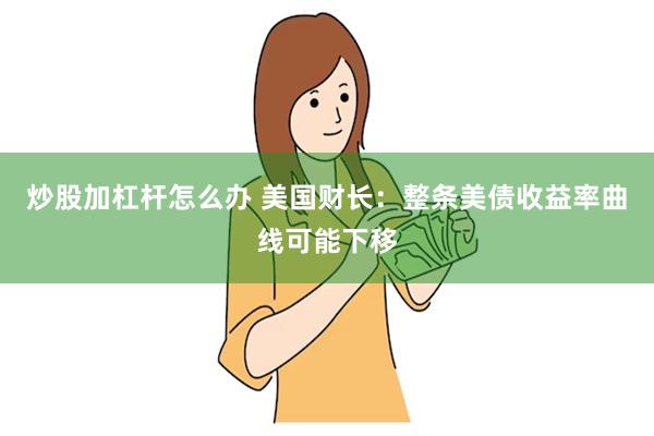 炒股加杠杆怎么办 美国财长：整条美债收益率曲线可能下移