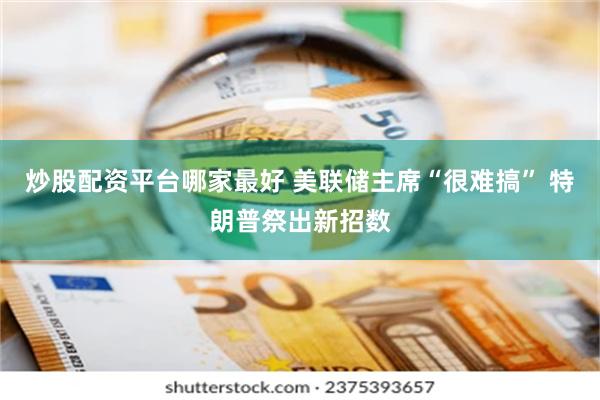 炒股配资平台哪家最好 美联储主席“很难搞” 特朗普祭出新招数