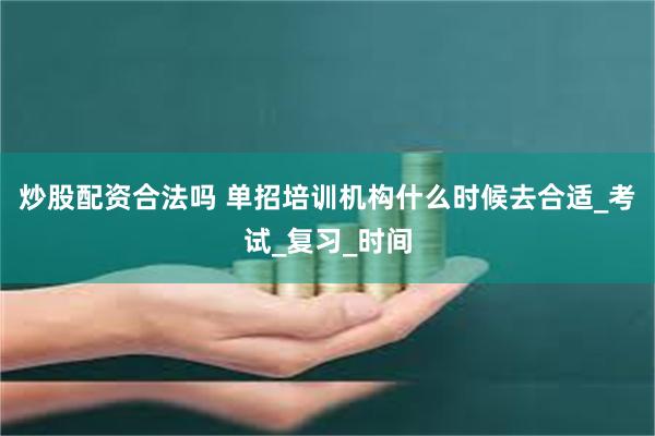 炒股配资合法吗 单招培训机构什么时候去合适_考试_复习_时间