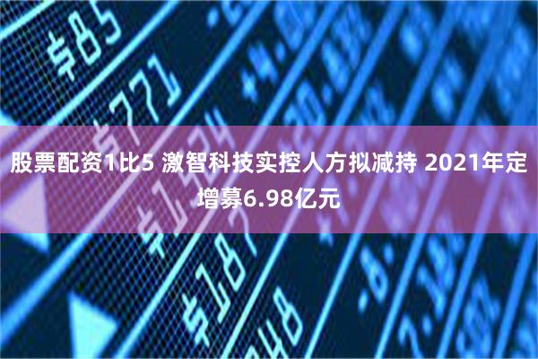 股票配资1比5 激智科技实控人方拟减持 2021年定增募6.98亿元