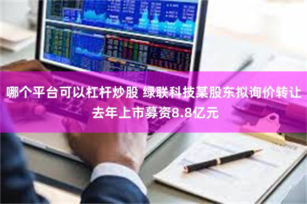 哪个平台可以杠杆炒股 绿联科技某股东拟询价转让 去年上市募资8.8亿元