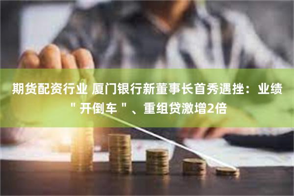 期货配资行业 厦门银行新董事长首秀遇挫：业绩＂开倒车＂、重组贷激增2倍