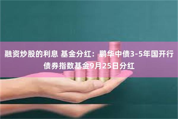 融资炒股的利息 基金分红：鹏华中债3-5年国开行债券指数基金9月25日分红