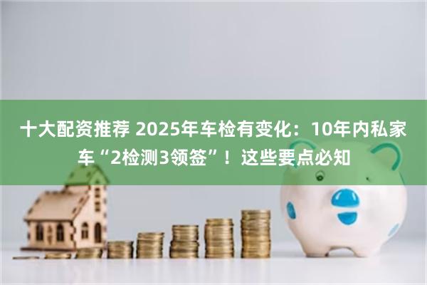 十大配资推荐 2025年车检有变化:10年内私家车“2检测3领签”!这些要点必知