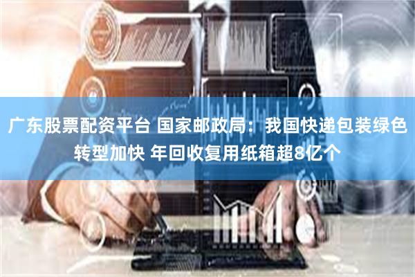 广东股票配资平台 国家邮政局：我国快递包装绿色转型加快 年回收复用纸箱超8亿个