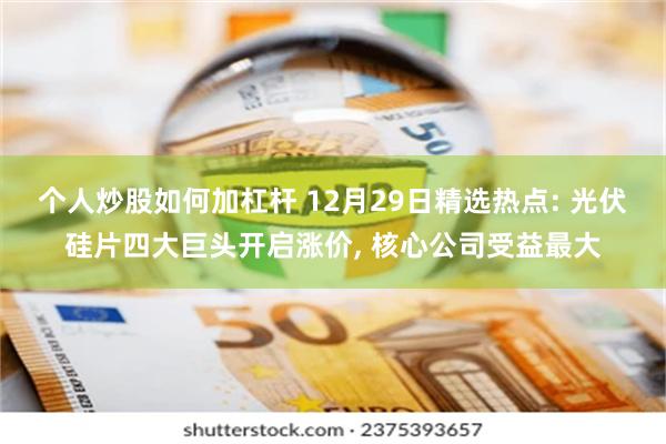 个人炒股如何加杠杆 12月29日精选热点: 光伏硅片四大巨头开启涨价, 核心公司受益最大
